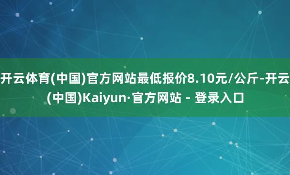 开云体育(中国)官方网站最低报价8.10元/公斤-开云(中国)Kaiyun·官方网站 - 登录入口