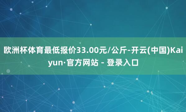 欧洲杯体育最低报价33.00元/公斤-开云(中国)Kaiyun·官方网站 - 登录入口