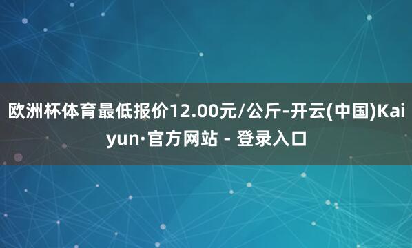 欧洲杯体育最低报价12.00元/公斤-开云(中国)Kaiyun·官方网站 - 登录入口