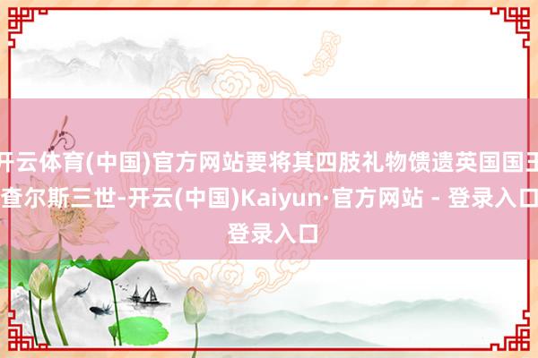 开云体育(中国)官方网站要将其四肢礼物馈遗英国国王查尔斯三世-开云(中国)Kaiyun·官方网站 - 登录入口