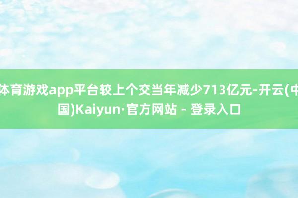 体育游戏app平台较上个交当年减少713亿元-开云(中国)Kaiyun·官方网站 - 登录入口
