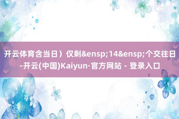 开云体育含当日）仅剩&ensp;14&ensp;个交往日-开云(中国)Kaiyun·官方网站 - 登录入口