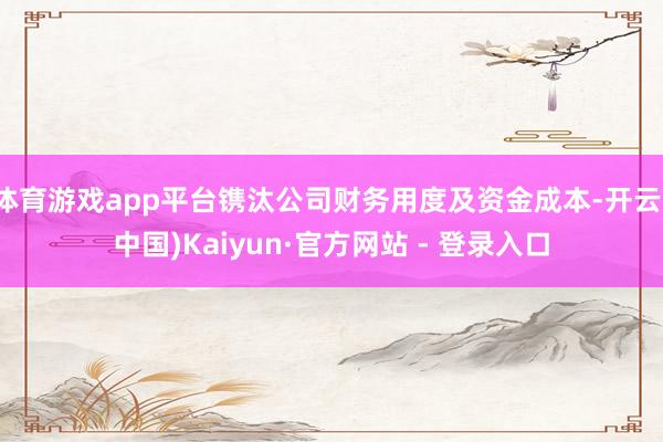 体育游戏app平台镌汰公司财务用度及资金成本-开云(中国)Kaiyun·官方网站 - 登录入口
