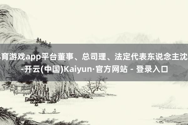 体育游戏app平台董事、总司理、法定代表东说念主沈良-开云(中国)Kaiyun·官方网站 - 登录入口