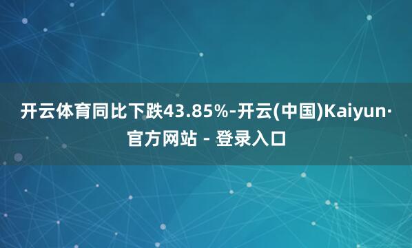 开云体育同比下跌43.85%-开云(中国)Kaiyun·官方网站 - 登录入口