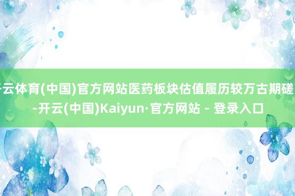 开云体育(中国)官方网站医药板块估值履历较万古期磋商-开云(中国)Kaiyun·官方网站 - 登录入口
