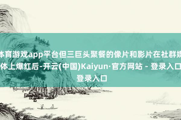 体育游戏app平台但三巨头聚餐的像片和影片在社群媒体上爆红后-开云(中国)Kaiyun·官方网站 - 登录入口