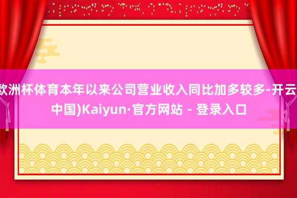 欧洲杯体育本年以来公司营业收入同比加多较多-开云(中国)Kaiyun·官方网站 - 登录入口