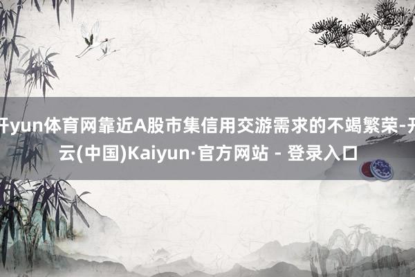 开yun体育网靠近A股市集信用交游需求的不竭繁荣-开云(中国)Kaiyun·官方网站 - 登录入口
