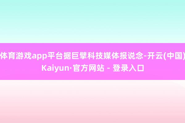 体育游戏app平台据巨擘科技媒体报说念-开云(中国)Kaiyun·官方网站 - 登录入口