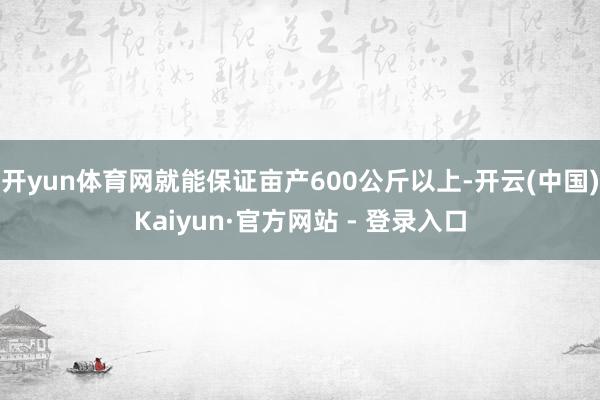 开yun体育网就能保证亩产600公斤以上-开云(中国)Kaiyun·官方网站 - 登录入口