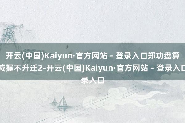 开云(中国)Kaiyun·官方网站 - 登录入口郑功盘算减握不升迁2-开云(中国)Kaiyun·官方网站 - 登录入口