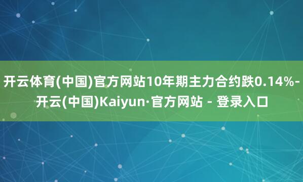 开云体育(中国)官方网站10年期主力合约跌0.14%-开云(中国)Kaiyun·官方网站 - 登录入口