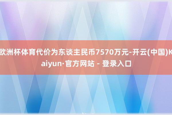 欧洲杯体育代价为东谈主民币7570万元-开云(中国)Kaiyun·官方网站 - 登录入口