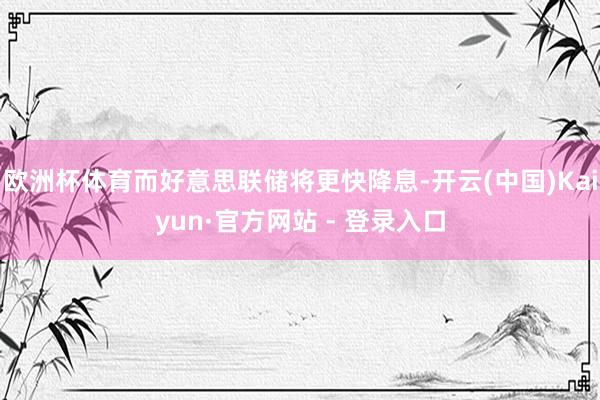 欧洲杯体育而好意思联储将更快降息-开云(中国)Kaiyun·官方网站 - 登录入口