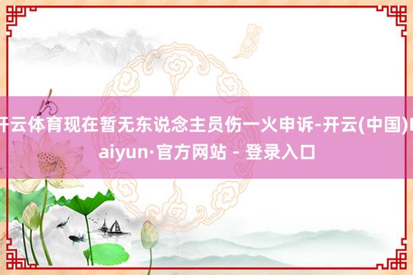 开云体育现在暂无东说念主员伤一火申诉-开云(中国)Kaiyun·官方网站 - 登录入口