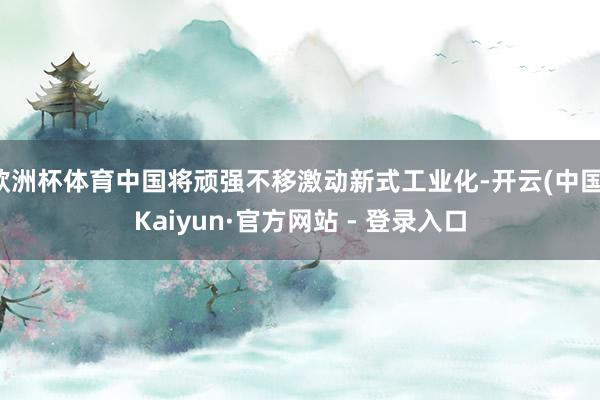 欧洲杯体育中国将顽强不移激动新式工业化-开云(中国)Kaiyun·官方网站 - 登录入口
