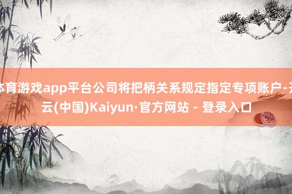 体育游戏app平台公司将把柄关系规定指定专项账户-开云(中国)Kaiyun·官方网站 - 登录入口