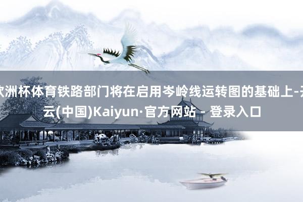 欧洲杯体育铁路部门将在启用岑岭线运转图的基础上-开云(中国)Kaiyun·官方网站 - 登录入口