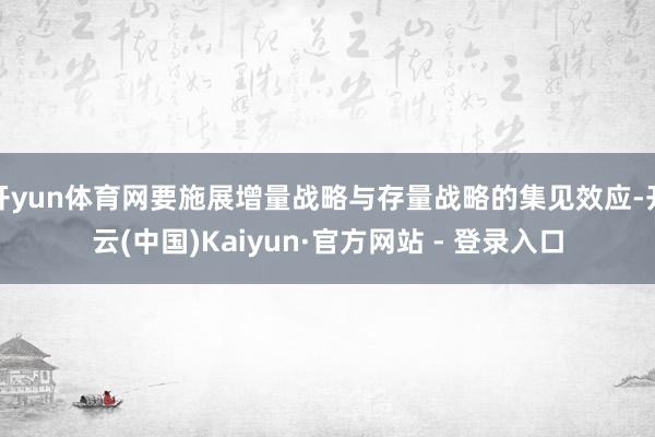 开yun体育网要施展增量战略与存量战略的集见效应-开云(中国)Kaiyun·官方网站 - 登录入口
