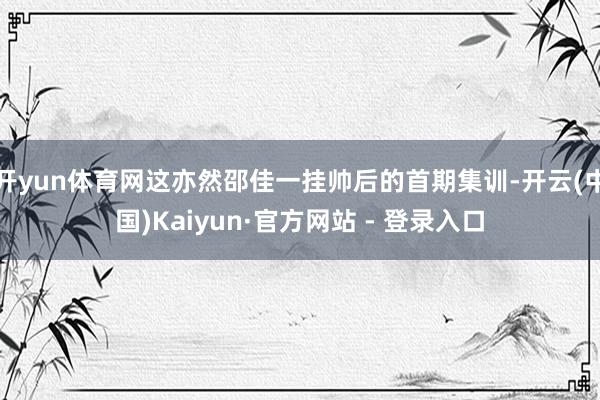 开yun体育网这亦然邵佳一挂帅后的首期集训-开云(中国)Kaiyun·官方网站 - 登录入口