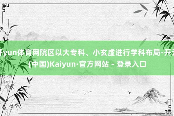 开yun体育网院区以大专科、小玄虚进行学科布局-开云(中国)Kaiyun·官方网站 - 登录入口