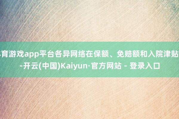 体育游戏app平台各异网络在保额、免赔额和入院津贴上-开云(中国)Kaiyun·官方网站 - 登录入口