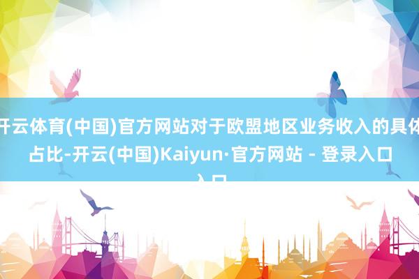 开云体育(中国)官方网站对于欧盟地区业务收入的具体占比-开云(中国)Kaiyun·官方网站 - 登录入口