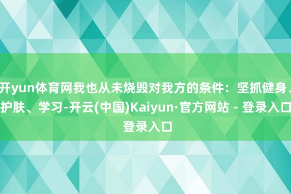 开yun体育网我也从未烧毁对我方的条件：坚抓健身、护肤、学习-开云(中国)Kaiyun·官方网站 - 登录入口