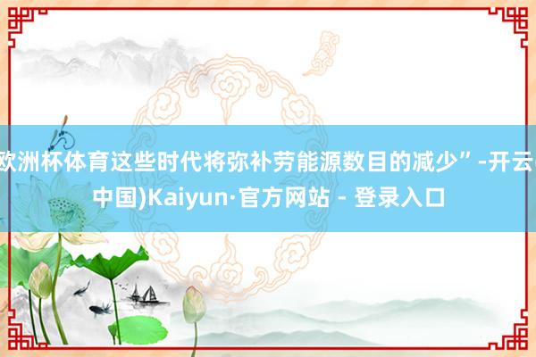 欧洲杯体育这些时代将弥补劳能源数目的减少”-开云(中国)Kaiyun·官方网站 - 登录入口