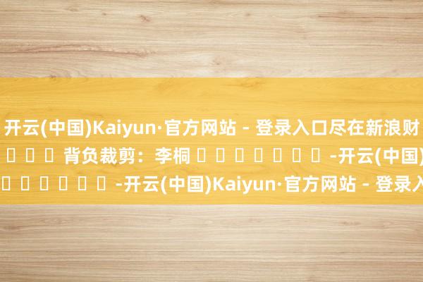 开云(中国)Kaiyun·官方网站 - 登录入口尽在新浪财经APP            						背负裁剪：李桐 							-开云(中国)Kaiyun·官方网站 - 登录入口