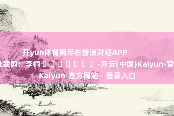 开yun体育网尽在新浪财经APP            						牵扯裁剪：李桐 							-开云(中国)Kaiyun·官方网站 - 登录入口