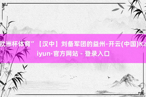 欧洲杯体育”【汉中】刘备军团的益州-开云(中国)Kaiyun·官方网站 - 登录入口