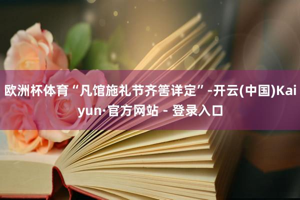 欧洲杯体育“凡馆施礼节齐筈详定”-开云(中国)Kaiyun·官方网站 - 登录入口